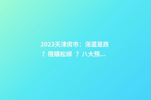 2023天津房市：漲還是跌？限購松綁？八大預(yù)測解讀！